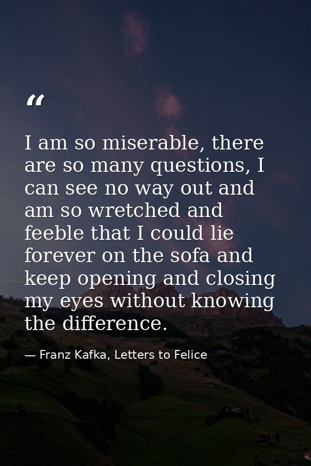 I am so miserable, there are so many questions, I can see no way out and am so wretched and feeble that I could lie fore — Franz Kafka, Letters to Felice‎