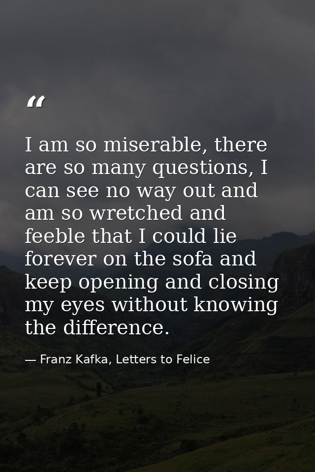 I am so miserable, there are so many questions, I can see no way out and am so wretched and feeble that I could lie fore — Franz Kafka, Letters to Felice‎