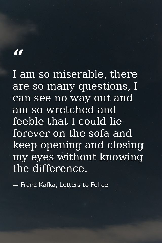 I am so miserable, there are so many questions, I can see no way out and am so wretched and feeble that I could lie fore — Franz Kafka, Letters to Felice‎