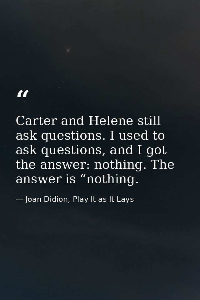 Carter and Helene still ask questions. I used to ask questions, and I got the answer: nothing. The answer is “nothing. — Joan Didion, Play It as It Lays