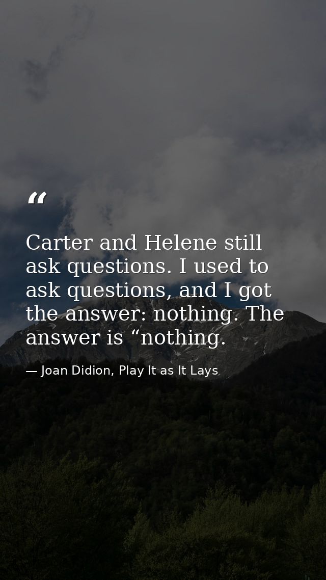 Carter and Helene still ask questions. I used to ask questions, and I got the answer: nothing. The answer is “nothing. — Joan Didion, Play It as It Lays