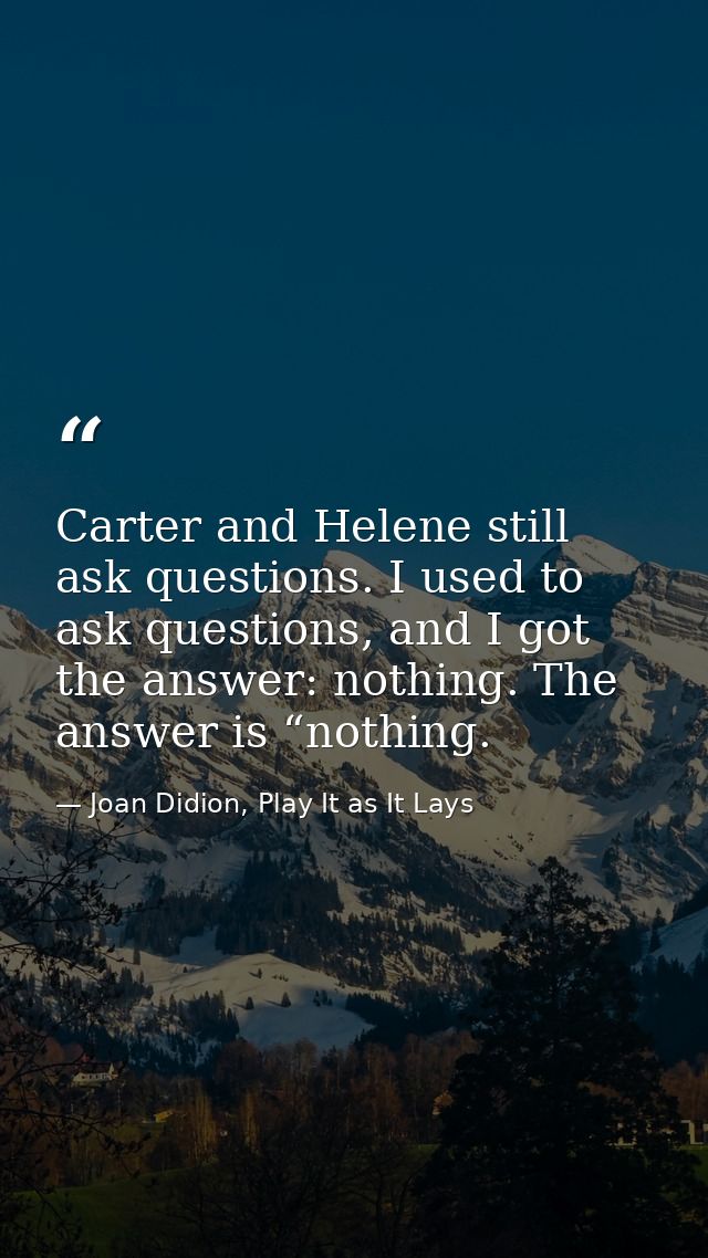Carter and Helene still ask questions. I used to ask questions, and I got the answer: nothing. The answer is “nothing. — Joan Didion, Play It as It Lays