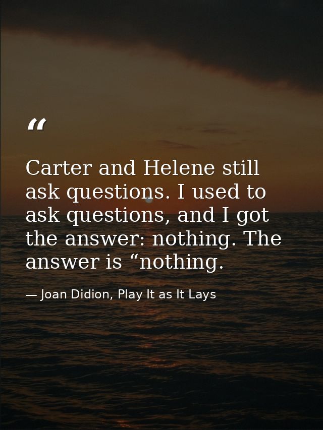 Carter and Helene still ask questions. I used to ask questions, and I got the answer: nothing. The answer is “nothing. — Joan Didion, Play It as It Lays