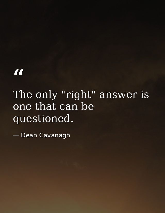 The only "right" answer is one that can be questioned. — Dean Cavanagh