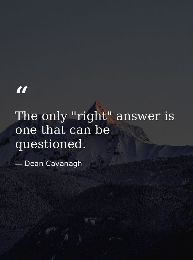 The only "right" answer is one that can be questioned. — Dean Cavanagh