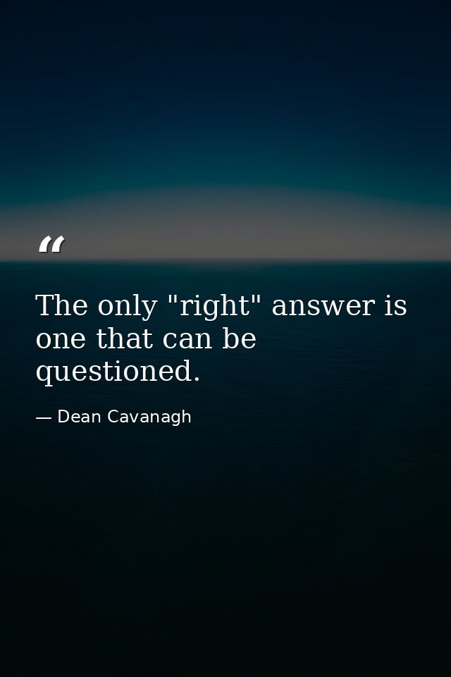 The only "right" answer is one that can be questioned. — Dean Cavanagh