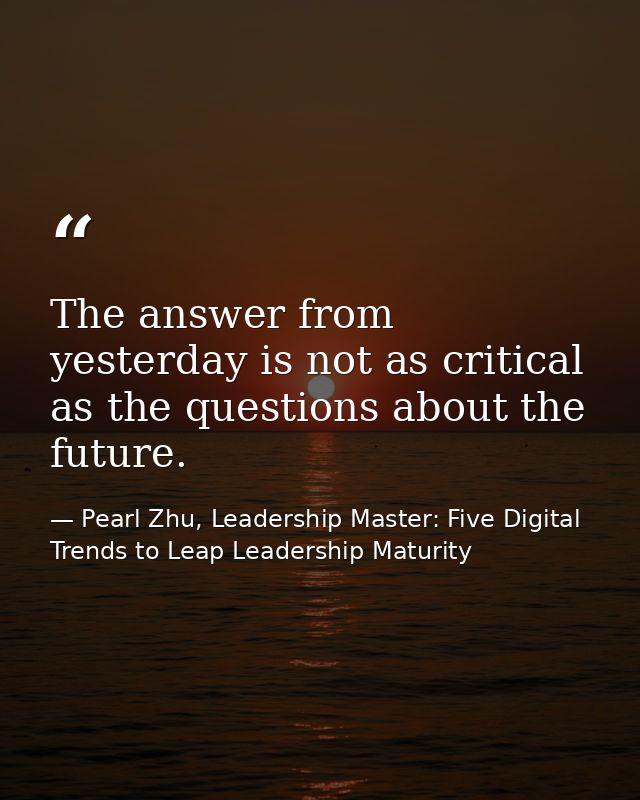 The answer from yesterday is not as critical as the questions about the future. — Pearl Zhu, Leadership Master: Five Digital Trends to Leap Leadership Maturity