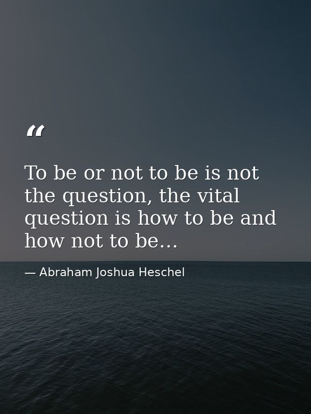 To be or not to be is not the question, the vital question is how to be and how not to be… — Abraham Joshua Heschel