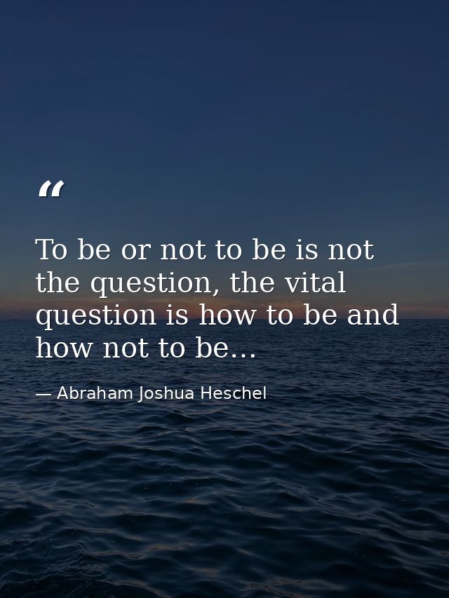 To be or not to be is not the question, the vital question is how to be and how not to be… — Abraham Joshua Heschel