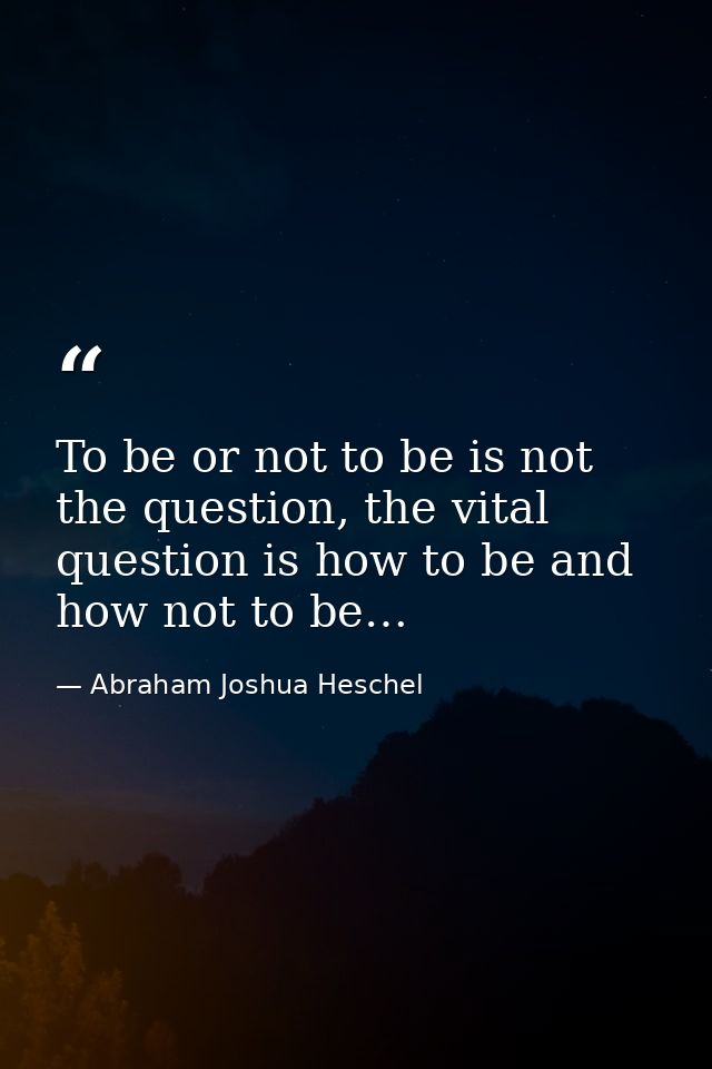 To be or not to be is not the question, the vital question is how to be and how not to be… — Abraham Joshua Heschel