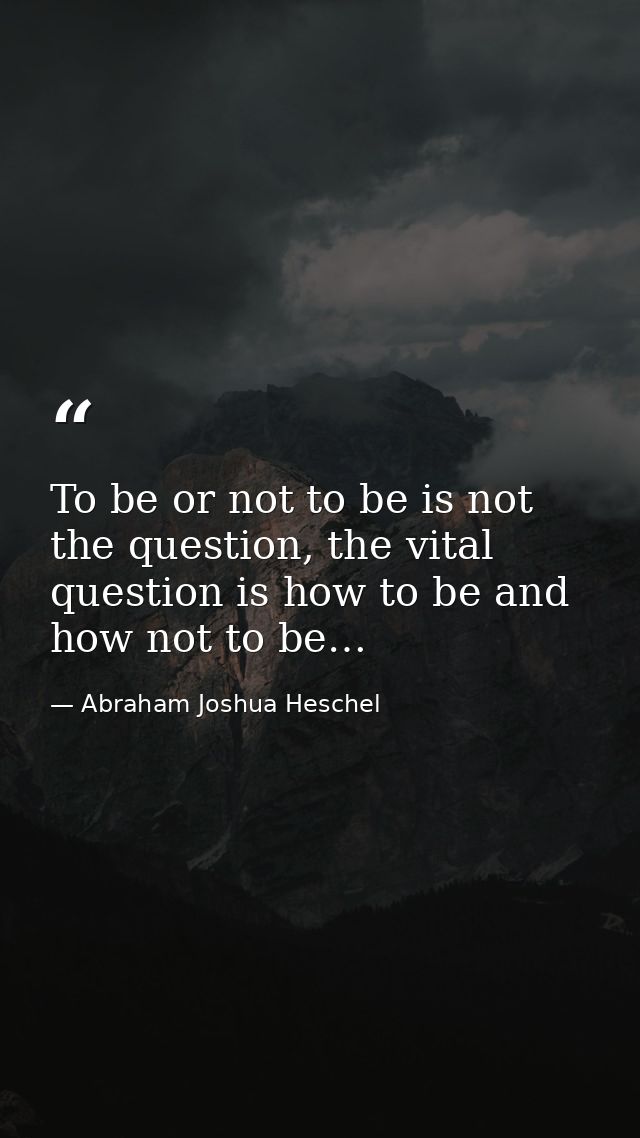 To be or not to be is not the question, the vital question is how to be and how not to be… — Abraham Joshua Heschel