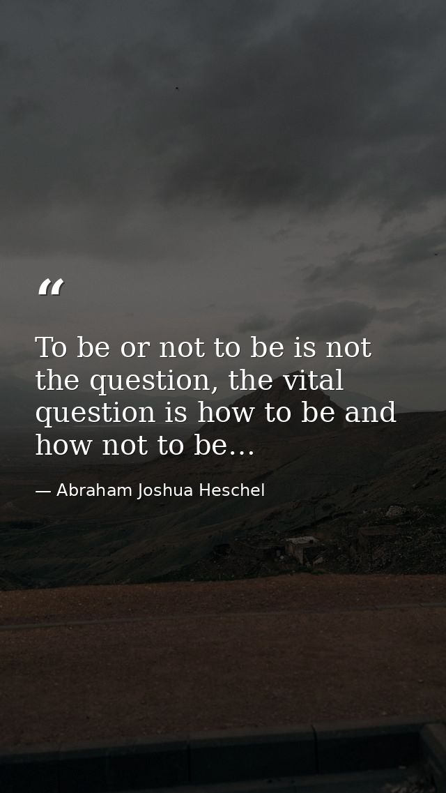 To be or not to be is not the question, the vital question is how to be and how not to be… — Abraham Joshua Heschel