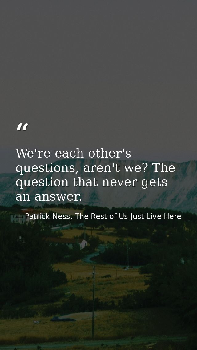 We're each other's questions, aren't we? The question that never gets an answer. — Patrick Ness, The Rest of Us Just Live Here