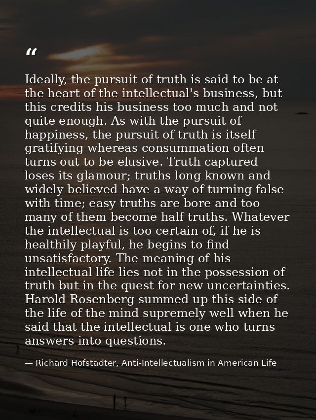 Ideally, the pursuit of truth is said to be at the heart of the intellectual's business, but this credits his business t — Richard Hofstadter, Anti-Intellectualism in American Life