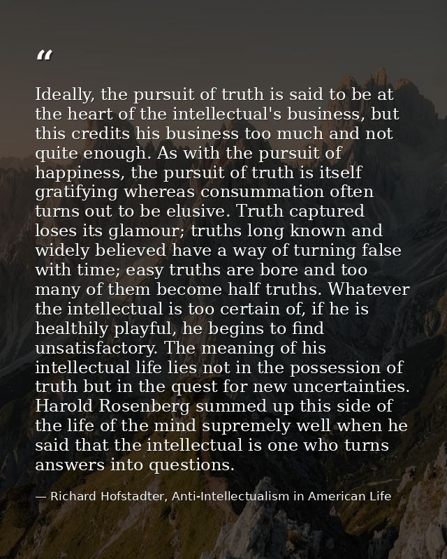 Ideally, the pursuit of truth is said to be at the heart of the intellectual's business, but this credits his business t — Richard Hofstadter, Anti-Intellectualism in American Life