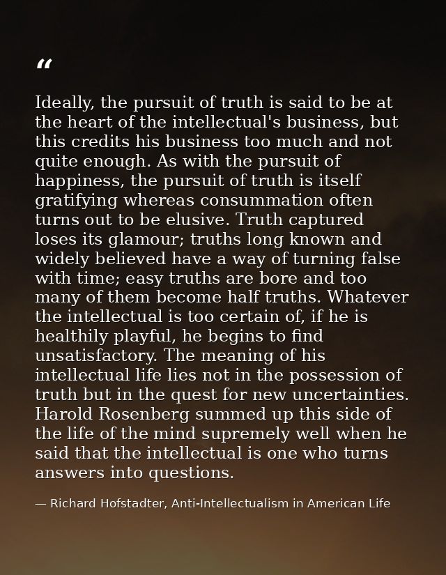 Ideally, the pursuit of truth is said to be at the heart of the intellectual's business, but this credits his business t — Richard Hofstadter, Anti-Intellectualism in American Life
