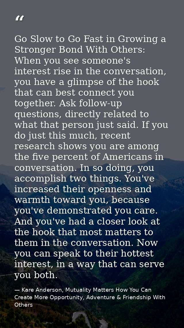 Go Slow to Go Fast in Growing a Stronger Bond With Others: When you see someone's interest rise in the conversation, you — Kare Anderson, Mutuality Matters How You Can Create More Opportunity, Adventure & Friendship With Others