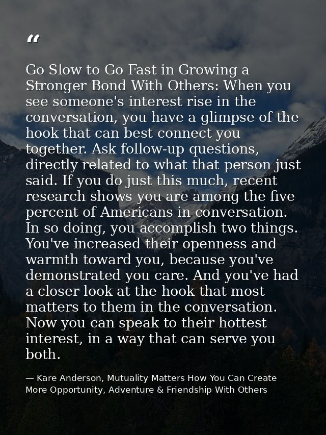 Go Slow to Go Fast in Growing a Stronger Bond With Others: When you see someone's interest rise in the conversation, you — Kare Anderson, Mutuality Matters How You Can Create More Opportunity, Adventure & Friendship With Others