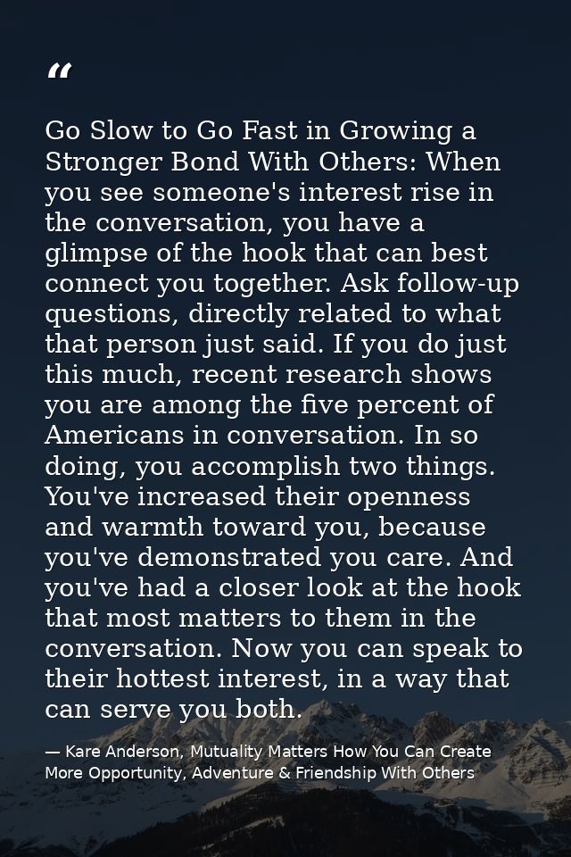 Go Slow to Go Fast in Growing a Stronger Bond With Others: When you see someone's interest rise in the conversation, you — Kare Anderson, Mutuality Matters How You Can Create More Opportunity, Adventure & Friendship With Others
