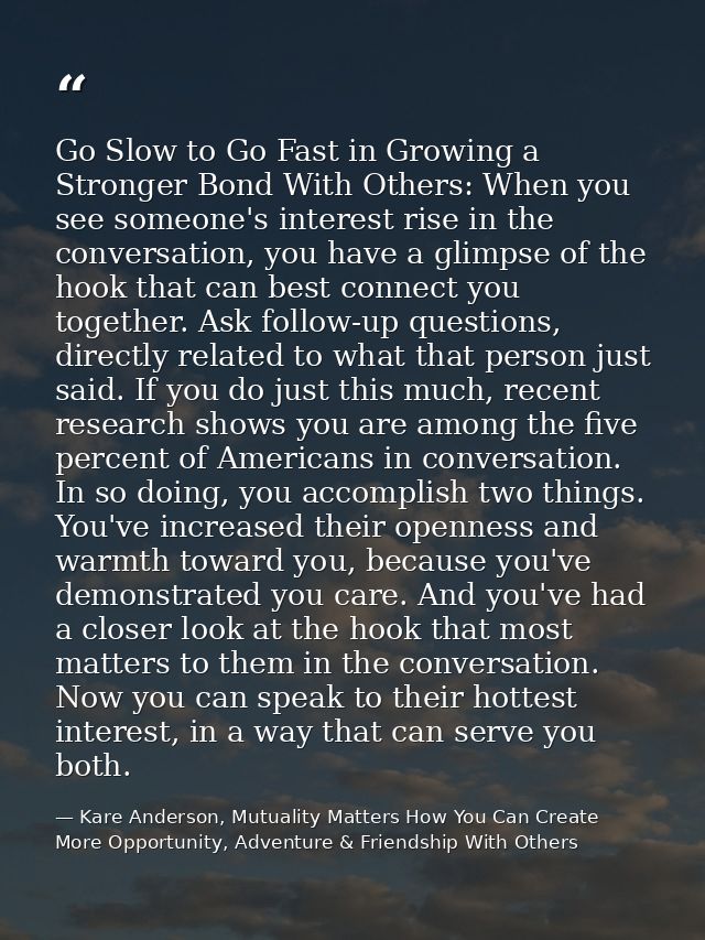 Go Slow to Go Fast in Growing a Stronger Bond With Others: When you see someone's interest rise in the conversation, you — Kare Anderson, Mutuality Matters How You Can Create More Opportunity, Adventure & Friendship With Others
