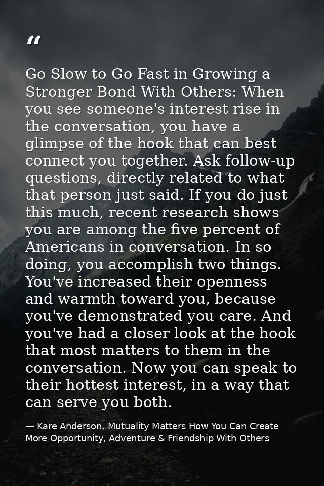 Go Slow to Go Fast in Growing a Stronger Bond With Others: When you see someone's interest rise in the conversation, you — Kare Anderson, Mutuality Matters How You Can Create More Opportunity, Adventure & Friendship With Others