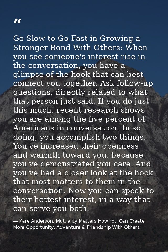 Go Slow to Go Fast in Growing a Stronger Bond With Others: When you see someone's interest rise in the conversation, you — Kare Anderson, Mutuality Matters How You Can Create More Opportunity, Adventure & Friendship With Others