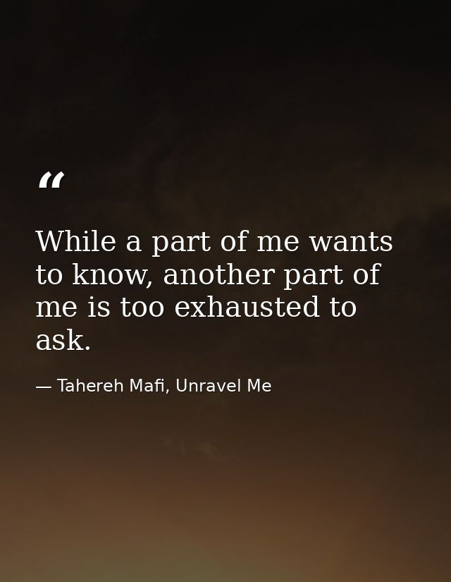 While a part of me wants to know, another part of me is too exhausted to ask. — Tahereh Mafi, Unravel Me