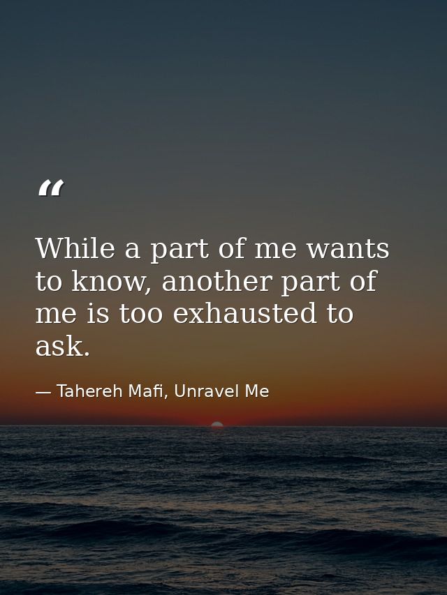 While a part of me wants to know, another part of me is too exhausted to ask. — Tahereh Mafi, Unravel Me