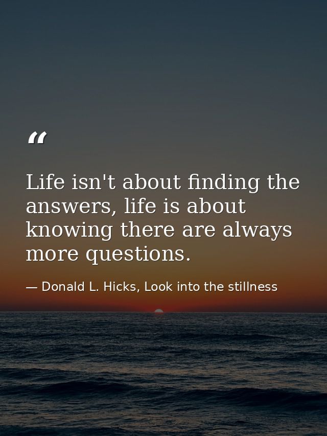 Life isn't about finding the answers, life is about knowing there are always more questions. — Donald L. Hicks, Look into the stillness