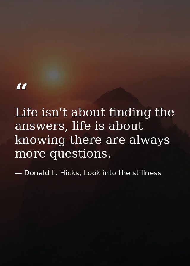 Life isn't about finding the answers, life is about knowing there are always more questions. — Donald L. Hicks, Look into the stillness