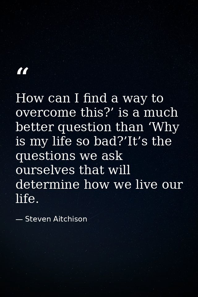 How can I find a way to overcome this?’ is a much better question than ‘Why is my life so bad?’It’s the questions we ask — Steven Aitchison