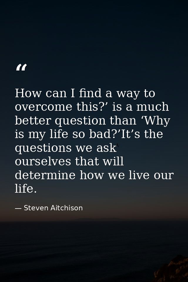 How can I find a way to overcome this?’ is a much better question than ‘Why is my life so bad?’It’s the questions we ask — Steven Aitchison