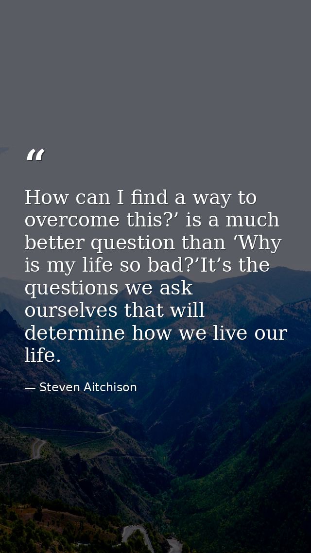 How can I find a way to overcome this?’ is a much better question than ‘Why is my life so bad?’It’s the questions we ask — Steven Aitchison