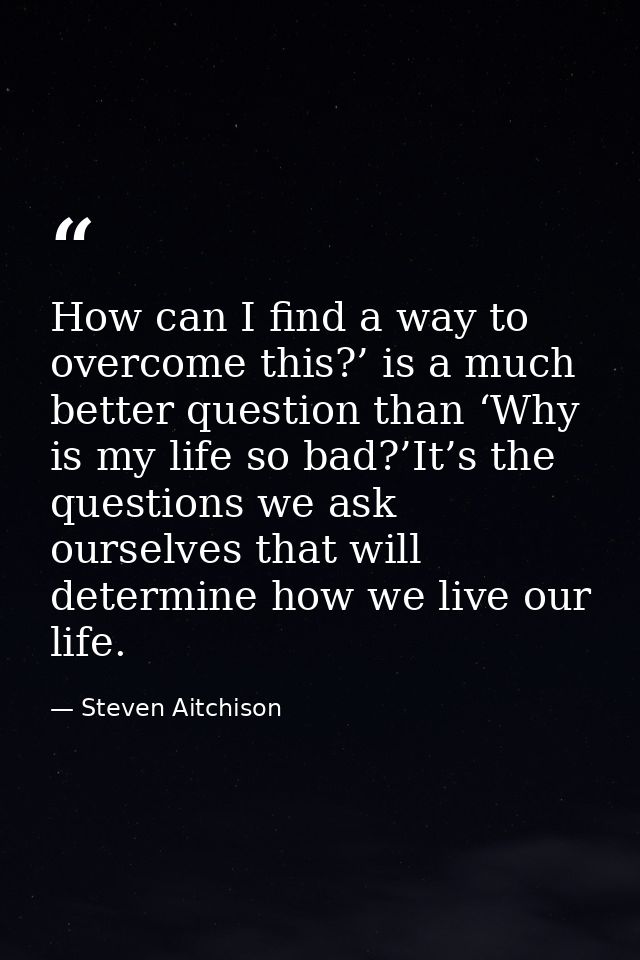 How can I find a way to overcome this?’ is a much better question than ‘Why is my life so bad?’It’s the questions we ask — Steven Aitchison