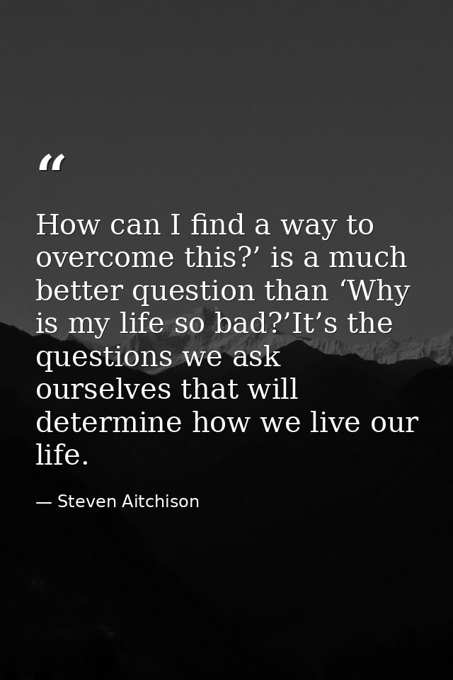 How can I find a way to overcome this?’ is a much better question than ‘Why is my life so bad?’It’s the questions we ask — Steven Aitchison