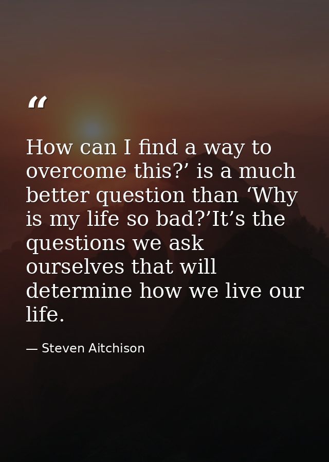 How can I find a way to overcome this?’ is a much better question than ‘Why is my life so bad?’It’s the questions we ask — Steven Aitchison