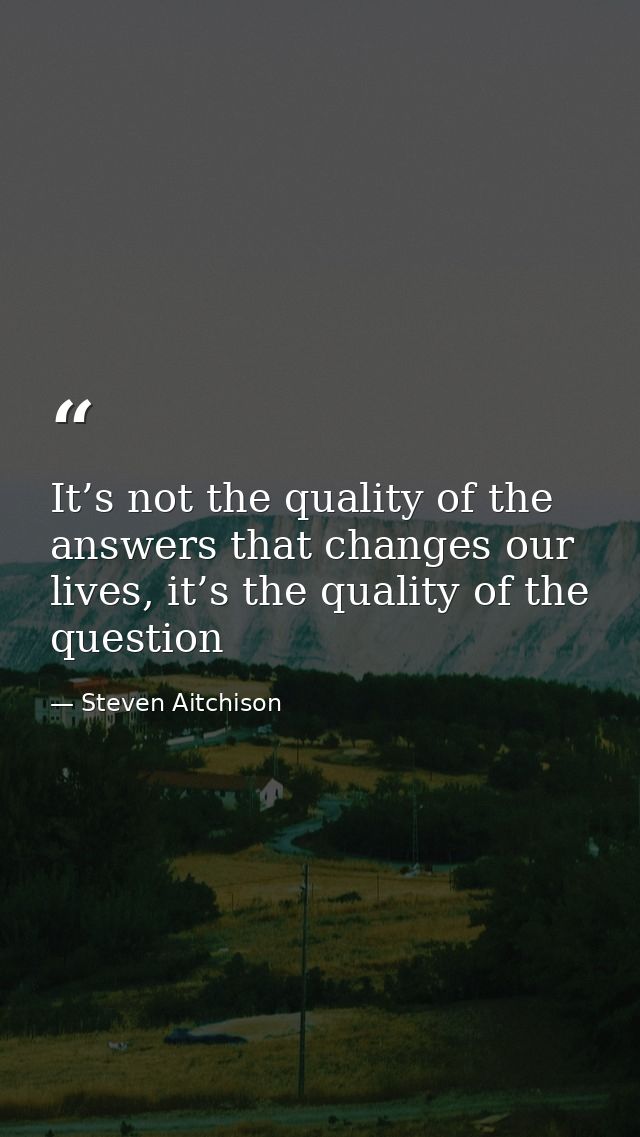 It’s not the quality of the answers that changes our lives, it’s the quality of the question — Steven Aitchison