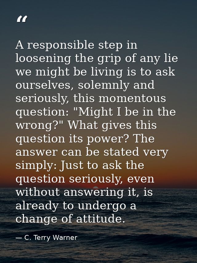 A responsible step in loosening the grip of any lie we might be living is to ask ourselves, solemnly and seriously, this — C. Terry Warner