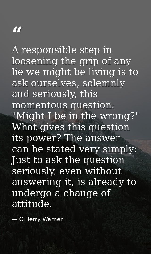 A responsible step in loosening the grip of any lie we might be living is to ask ourselves, solemnly and seriously, this — C. Terry Warner
