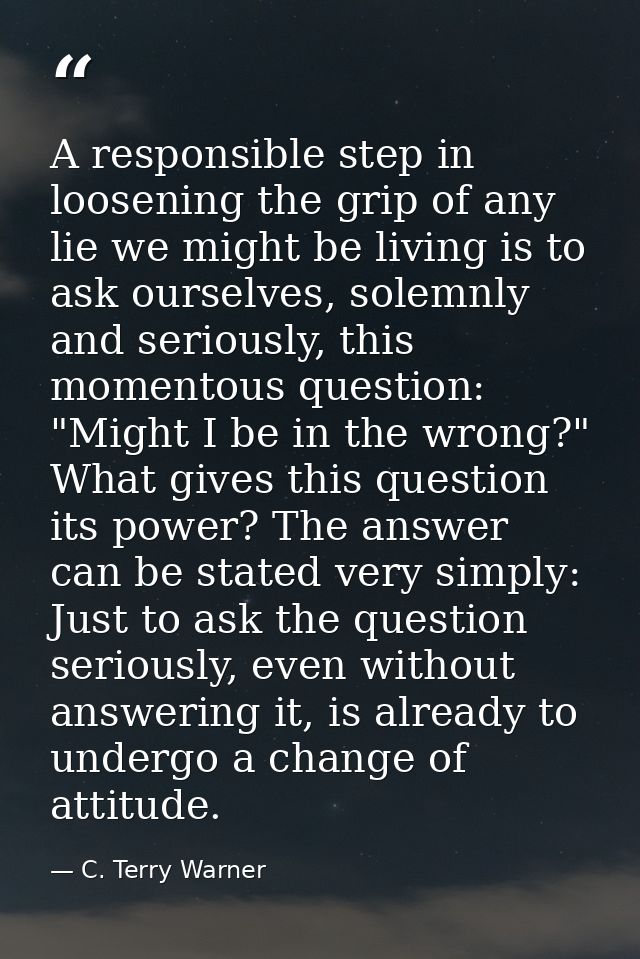 A responsible step in loosening the grip of any lie we might be living is to ask ourselves, solemnly and seriously, this — C. Terry Warner