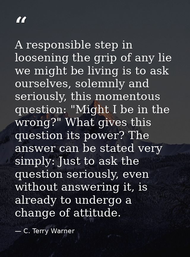 A responsible step in loosening the grip of any lie we might be living is to ask ourselves, solemnly and seriously, this — C. Terry Warner