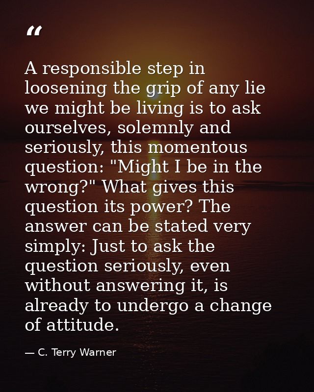A responsible step in loosening the grip of any lie we might be living is to ask ourselves, solemnly and seriously, this — C. Terry Warner