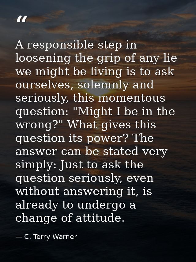 A responsible step in loosening the grip of any lie we might be living is to ask ourselves, solemnly and seriously, this — C. Terry Warner