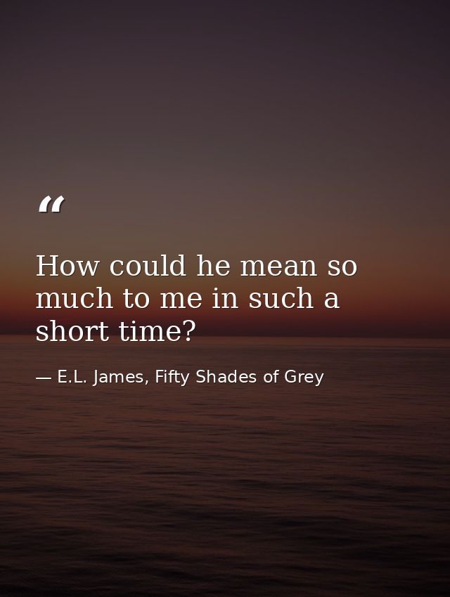 How could he mean so much to me in such a short time? — E.L. James, Fifty Shades of Grey