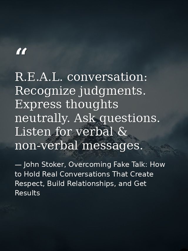 R.E.A.L. conversation: Recognize judgments. Express thoughts neutrally. Ask questions. Listen for verbal & non-verbal me — John Stoker, Overcoming Fake Talk: How to Hold Real Conversations That Create Respect, Build Relationships, and Get Results