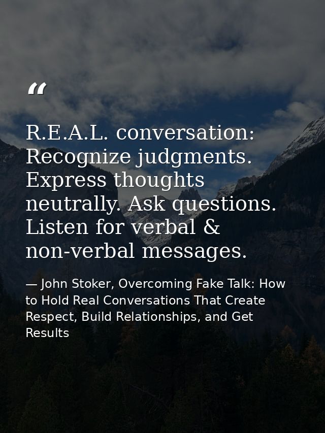 R.E.A.L. conversation: Recognize judgments. Express thoughts neutrally. Ask questions. Listen for verbal & non-verbal me — John Stoker, Overcoming Fake Talk: How to Hold Real Conversations That Create Respect, Build Relationships, and Get Results