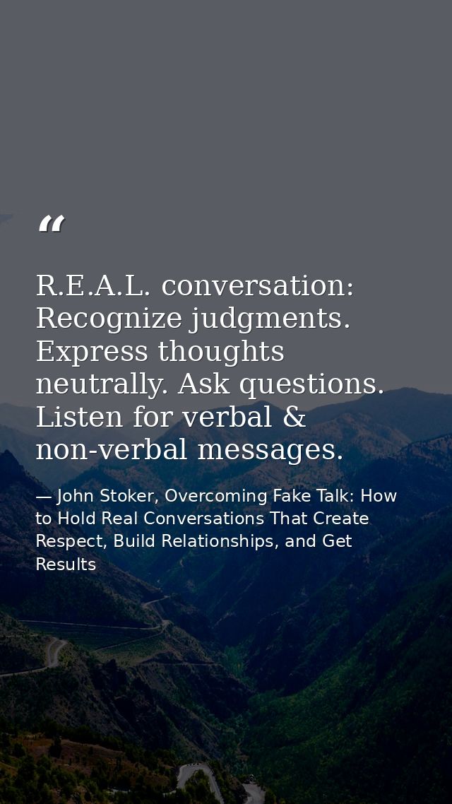 R.E.A.L. conversation: Recognize judgments. Express thoughts neutrally. Ask questions. Listen for verbal & non-verbal me — John Stoker, Overcoming Fake Talk: How to Hold Real Conversations That Create Respect, Build Relationships, and Get Results