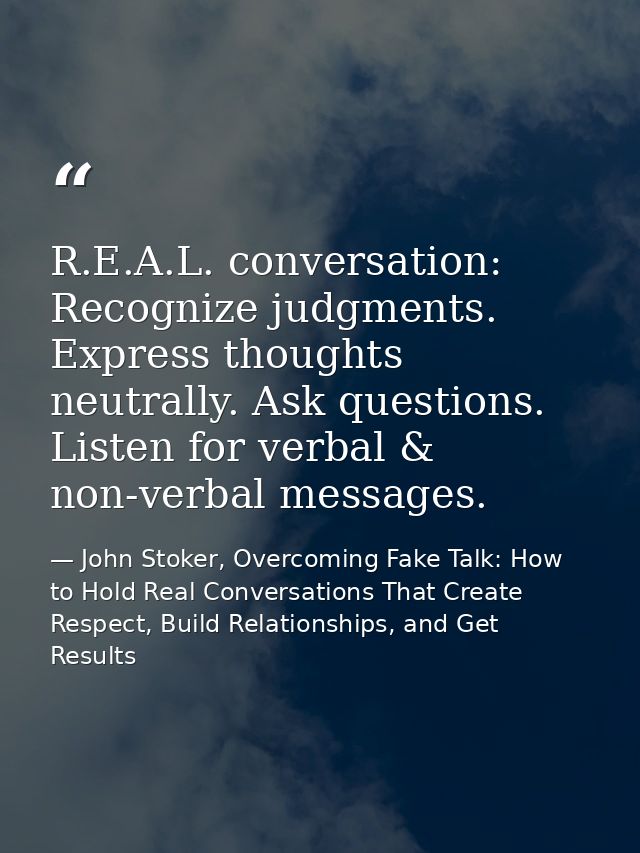 R.E.A.L. conversation: Recognize judgments. Express thoughts neutrally. Ask questions. Listen for verbal & non-verbal me — John Stoker, Overcoming Fake Talk: How to Hold Real Conversations That Create Respect, Build Relationships, and Get Results