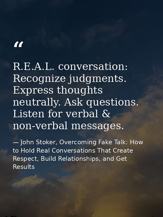 R.E.A.L. conversation: Recognize judgments. Express thoughts neutrally. Ask questions. Listen for verbal & non-verbal me — John Stoker, Overcoming Fake Talk: How to Hold Real Conversations That Create Respect, Build Relationships, and Get Results