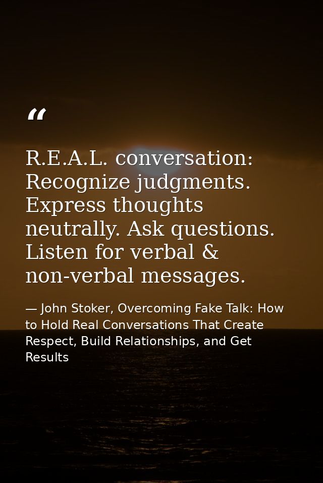 R.E.A.L. conversation: Recognize judgments. Express thoughts neutrally. Ask questions. Listen for verbal & non-verbal me — John Stoker, Overcoming Fake Talk: How to Hold Real Conversations That Create Respect, Build Relationships, and Get Results